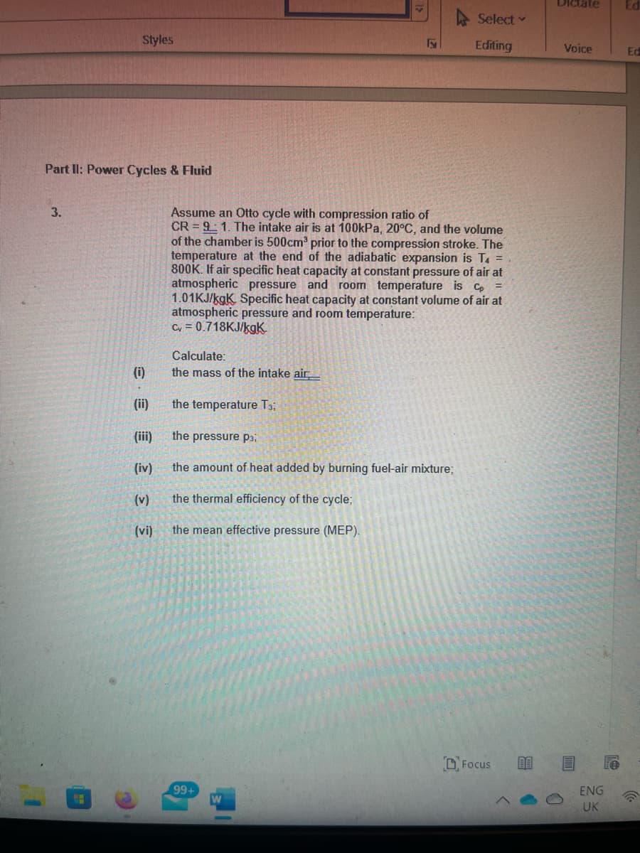 DIctate
Select
Styles
Editing
Voice
Ed
Part II: Power Cycles & Fluid
3.
Assume an Otto cycle with compression ratio of
CR = 9 1. The intake air is at 100kPa, 20°C, and the volume
of the chamber is 500cm prior to the compression stroke. The
temperature at the end of the adiabatic expansion is T. =
800K. If air specific heat capacity at constant pressure of air at
atmospheric pressure and room temperature is c
1.01KJ/kgK Specific heat capacity at constant volume of air at
atmospheric pressure and room temperature:
Cv = 0.718KJ/kgK
Calculate:
(i)
the mass of the intake air
(ii)
the temperature T3;
(iii)
the pressure Pai
(iv)
the amount of heat added by burning fuel-air mixture;
(v)
the thermal efficiency of the cycle;
(vi)
the mean effective pressure (MEP).
DFocus
99+
W
ENG
UK
