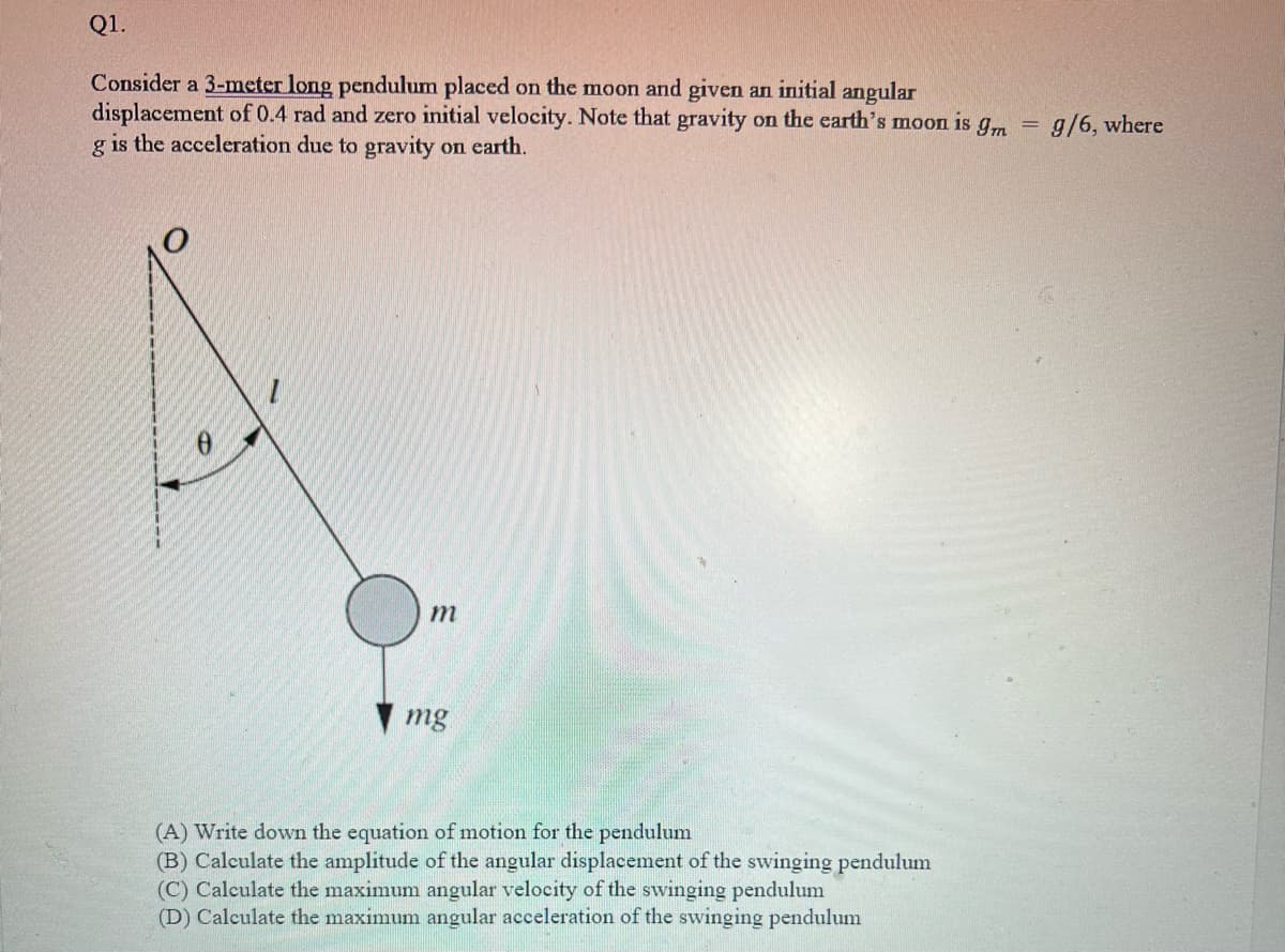 Q1.
Consider a 3-meter long pendulum placed on the moon and given an initial angular
displacement of 0.4 rad and zero initial velocity. Note that gravity on the earth's moon is g,m
g is the acceleration due to gravity on earth.
g/6, where
m
mg
(A) Write down the equation of motion for the pendulum
(B) Calculate the amplitude of the angular displacement of the swinging pendulum
(C) Calculate the maximum angular velocity of the swinging pendulum
(D) Calculate the maximum angular acceleration of the swinging pendulum
