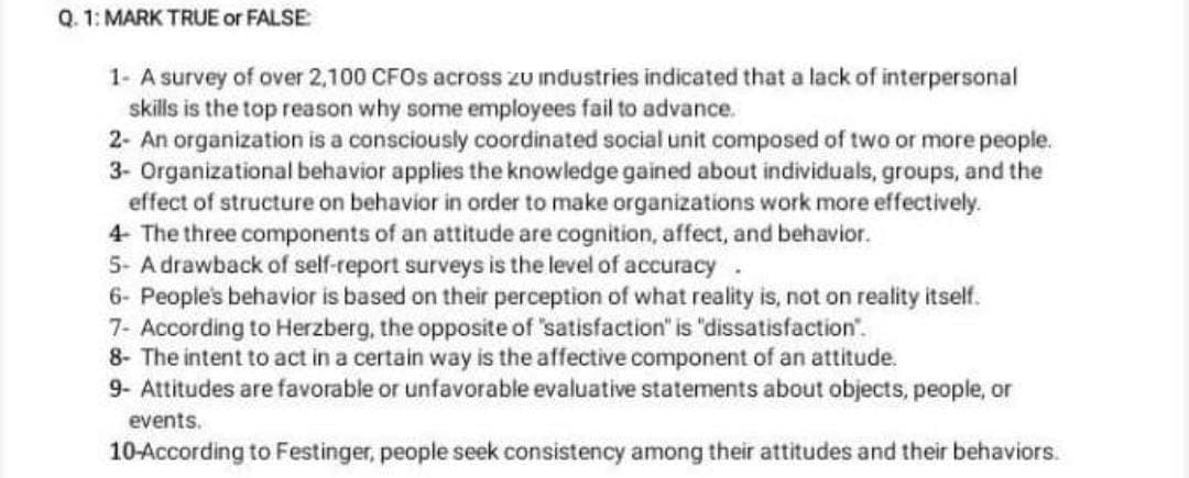 Q. 1: MARK TRUE or FALSE:
1- A survey of over 2,100 CFOs across zu industries indicated that a lack of interpersonal
skills is the top reason why some employees fail to advance.
2- An organization is a consciously coordinated social unit composed of two or more people.
3- Organizational behavior applies the knowledge gained about individuals, groups, and the
effect of structure on behavior in order to make organizations work more effectively.
4- The three components of an attitude are cognition, affect, and behavior.
5- A drawback of self-report surveys is the level of accuracy.
6- People's behavior is based on their perception of what reality is, not on reality itself.
7- According to Herzberg, the opposite of 'satisfaction" is "dissatisfaction".
8- The intent to act in a certain way is the affective component of an attitude.
9- Attitudes are favorable or unfavorable evaluative statements about objects, people, or
events.
10-According to Festinger, people seek consistency among their attitudes and their behaviors.