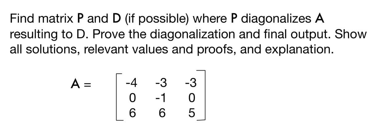Find matrix P and D (if possible) where P diagonalizes A
resulting to D. Prove the diagonalization and final output. Show
all solutions, relevant values and proofs, and explanation.
A =
-4 -3 -3
0
-1
0
6
6
6
5