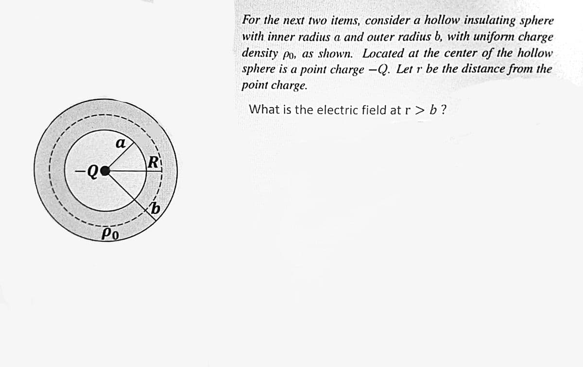 -Q
a
Po
R
b
For the next two items, consider a hollow insulating sphere
with inner radius a and outer radius b, with uniform charge
density po, as shown. Located at the center of the hollow
sphere is a point charge -Q. Let r be the distance from the
point charge.
What is the electric field at r> b?
