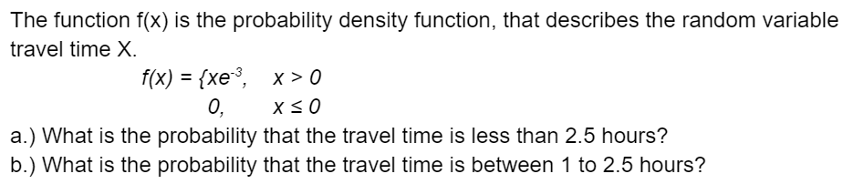 The function f(x) is the probability density function, that describes the random variable
travel time X.
f(x) = {xe3,_x>0
0,
X ≤ 0
a.) What is the probability that the travel time is less than 2.5 hours?
b.) What is the probability that the travel time is between 1 to 2.5 hours?