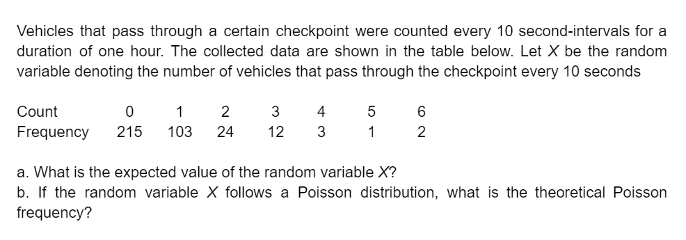 Vehicles that pass through a certain checkpoint were counted every 10 second-intervals for a
duration of one hour. The collected data are shown in the table below. Let X be the random
variable denoting the number of vehicles that pass through the checkpoint every 10 seconds
Count
0
1
2
Frequency 215 103 24
3
12
4
3
5
1
6
2
a. What is the expected value of the random variable X?
b. If the random variable X follows a Poisson distribution, what is the theoretical Poisson
frequency?