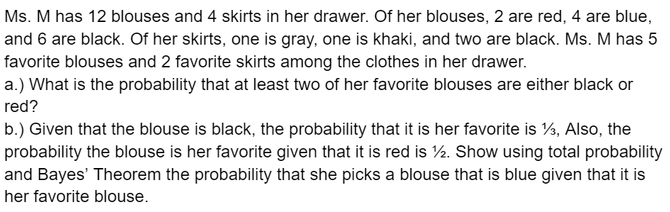 Ms. M has 12 blouses and 4 skirts in her drawer. Of her blouses, 2 are red, 4 are blue,
and 6 are black. Of her skirts, one is gray, one is khaki, and two are black. Ms. M has 5
favorite blouses and 2 favorite skirts among the clothes in her drawer.
a.) What is the probability that at least two of her favorite blouses are either black or
red?
b.) Given that the blouse is black, the probability that it is her favorite is ½, Also, the
probability the blouse is her favorite given that it is red is 1½. Show using total probability
and Bayes' Theorem the probability that she picks a blouse that is blue given that it is
her favorite blouse.