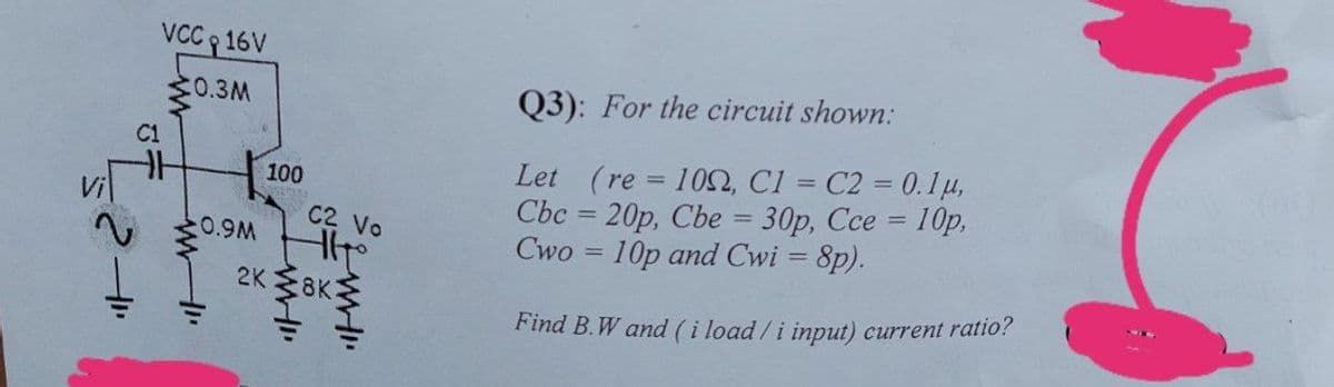 VC 16V
C0.3M
Q3): For the circuit shown:
Let (re = 10, Cl = C2 = 0.1u,
Cbc = 20p, Cbe = 30p, Cce = 10p,
Cwo = 10p and Cwi = 8p).
100
%3D
%3D
C2 Vo
0.9M
2K 8KE
Find B.W and (i load/i input) current ratio?
