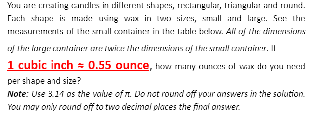 You are creating candles in different shapes, rectangular, triangular and round.
Each shape is made using wax in two sizes, small and large. See the
measurements of the small container in the table below. All of the dimensions
of the large container are twice the dimensions of the small container. If
1 cubic inch = 0.55 ounce, how many ounces of wax do you need
per shape and size?
Note: Use 3.14 as the value of n. Do not round off your answers in the solution.
You may only round off to two decimal places the final answer.
