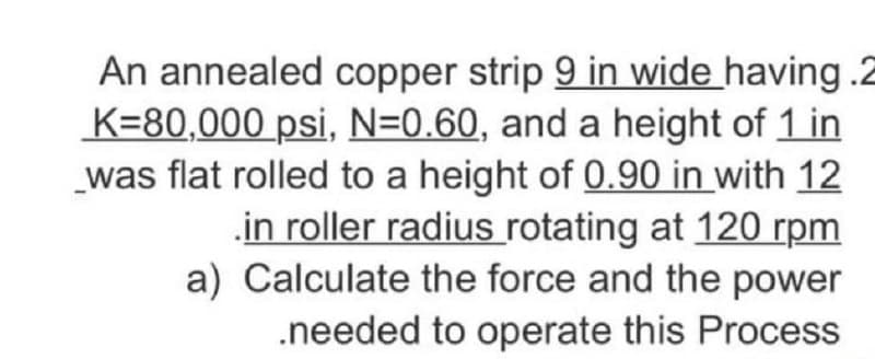 An annealed copper strip 9 in wide having .2
K=80,000 psi, N=0.60, and a height of 1 in
was flat rolled to a height of 0.90 in with 12
.in roller radius rotating at 120 rpm
a) Calculate the force and the power
.needed to operate this Process
