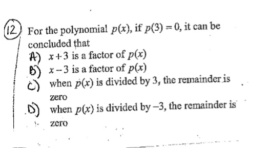 (12) For the polynomial p(x), if p(3) = 0, it can be
concluded that
A) x+3 is a factor of p(x)
x-3 is a factor of p(x)
when p(x) is divided by 3, the remainder is
zero
when p(x) is divided by -3, the remainder is
zero