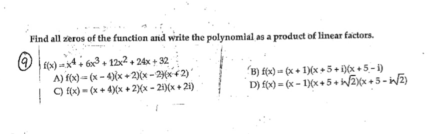 Find all zeros of the function and write the polynomial as a product of linear factors.
Ⓒ
f(x)=x4 + 6x3 + 12x² + 24x +32
A) f(x)=(x-4)(x + 2)(x-2)(x+2)
C) f(x) = (x +4)(x + 2)(x - 2i)(x+2i)
1
(B) f(x) = (x + 1)(x+5+i)(x+5-i)
D) f(x) = (x - 1)(x + 5+ i√√2)(x+5-i√√2)