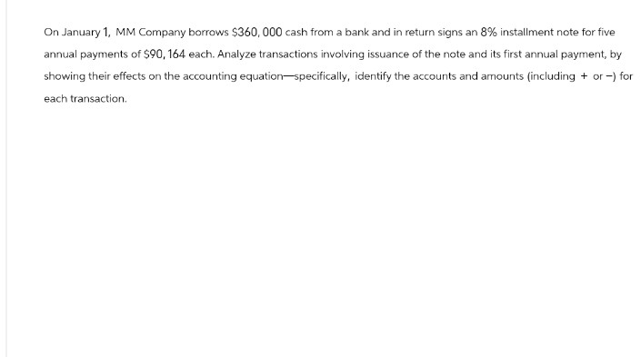 On January 1, MM Company borrows $360,000 cash from a bank and in return signs an 8% installment note for five
annual payments of $90, 164 each. Analyze transactions involving issuance of the note and its first annual payment, by
showing their effects on the accounting equation-specifically, identify the accounts and amounts (including + or -) for
each transaction.
