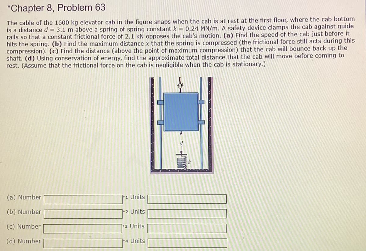 *Chapter 8, Problem 63
The cable of the 1600 kg elevator cab in the figure snaps when the cab is at rest at the first floor, where the cab bottom
is a distance d = 3.1 m above a spring of spring constant k = 0.24 MN/m. A safety device clamps the cab against guide
rails so that a constant frictional force of 2.1 kN opposes the cab's motion. (a) Find the speed of the cab just before it
hits the spring. (b) Find the maximum distance x that the spring is compressed (the frictional force still acts during this
compression). (c) Find the distance (above the point of maximum compression) that the cab will bounce back up the
shaft. (d) Using conservation of energy, find the approximate total distance that the cab will move before coming to
rest. (Assume that the frictional force on the cab is negligible when the cab is stationary.)
(a) Number
|•1 Units
(b) Number
|•2 Units
(c) Number
3 Units
(d) Number
|•4 Units

