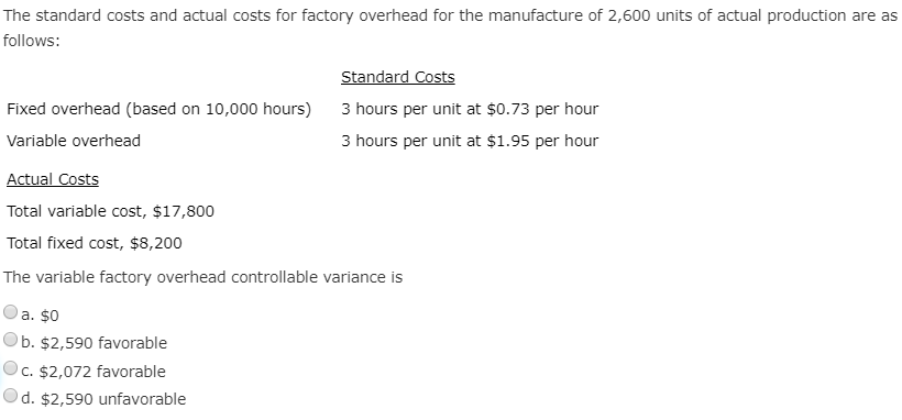 The standard costs and actual costs for factory overhead for the manufacture of 2,600 units of actual production are as
follows:
Standard Costs
Fixed overhead (based on 10,000 hours) 3 hours per unit at $0.73 per hour
Variable overhead
3 hours per unit at $1.95 per hour
Actual Costs
Total variable cost, $17,800
Total fixed cost, $8,200
The variable factory overhead controllable variance is
a. $0
Ob. $2,590 favorable
Oc. $2,072 favorable
Od. $2,590 unfavorable
