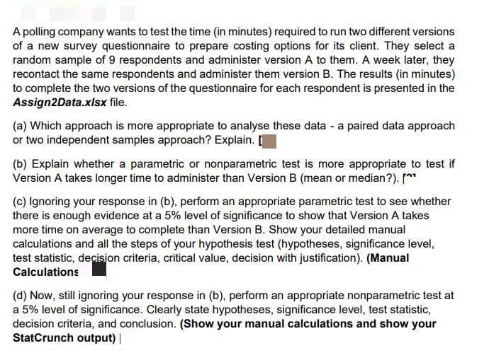 A polling company wants to test the time (in minutes) required to run two different versions
of a new survey questionnaire to prepare costing options for its client. They select a
random sample of 9 respondents and administer version A to them. A week later, they
recontact the same respondents and administer them version B. The results (in minutes)
to complete the two versions of the questionnaire for each respondent is presented in the
Assign2Data.xlsx file.
(a) Which approach is more appropriate to analyse these data - a paired data approach
or two independent samples approach? Explain. [
(b) Explain whether a parametric or nonparametric test is more appropriate to test if
Version A takes longer time to administer than Version B (mean or median?). [^*
(c) Ignoring your response in (b), perform an appropriate parametric test to see whether
there is enough evidence at a 5% level of significance to show that Version A takes
more time on average to complete than Version B. Show your detailed manual
calculations and all the steps of your hypothesis test (hypotheses, significance level,
test statistic, decision criteria, critical value, decision with justification). (Manual
Calculations
(d) Now, still ignoring your response in (b), perform an appropriate nonparametric test at
a 5% level of significance. Clearly state hypotheses, significance level, test statistic,
decision criteria, and conclusion. (Show your manual calculations and show your
StatCrunch output) |