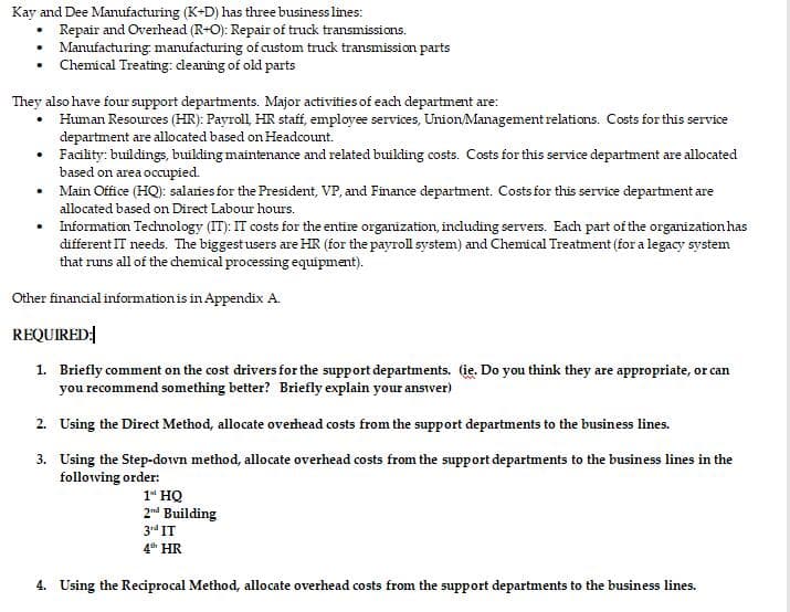 Kay and Dee Manufacturing (K+D) has three business lines:
Repair and Overhead (R+O): Repair of truck transmissions.
Manufacturing manufacturing of custom truck transmission parts
Chemical Treating: cleaning of old parts
•
They also have four support departments. Major activities of each department are:
• Human Resources (HR): Payroll, HR staff, employee services, Union/Management relations. Costs for this service
department are allocated based on Headcount.
•
Facility: buildings, building maintenance and related building costs. Costs for this service department are allocated
based on area occupied.
Main Office (HQ): salaries for the President, VP, and Finance department. Costs for this service department are
allocated based on Direct Labour hours.
• Information Technology (IT): IT costs for the entire organization, including servers. Each part of the organization has
different IT needs. The biggest users are HR (for the payroll system) and Chemical Treatment (for a legacy system
that runs all of the chemical processing equipment).
Other financial information is in Appendix A.
REQUIRED:
1. Briefly comment on the cost drivers for the support departments. (ie. Do you think they are appropriate, or can
you recommend something better? Briefly explain your ansiver)
2. Using the Direct Method, allocate overhead costs from the support departments to the business lines.
3.
Using the Step-down method, allocate overhead costs from the support departments to the business lines in the
following order:
1 HQ
2nd Building
3rd IT
4th HR
4. Using the Reciprocal Method, allocate overhead costs from the support departments to the business lines.