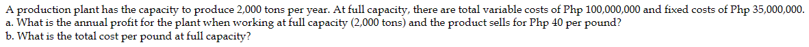 A production plant has the capacity to produce 2,000 tons per year. At full capacity, there are total variable costs of Php 100,000,000 and fixed costs of Php 35,000,000.
a. What is the annual profit for the plant when working at full capacity (2,000 tons) and the product sells for Php 40 per pound?
b. What is the total cost per pound at full capacity?