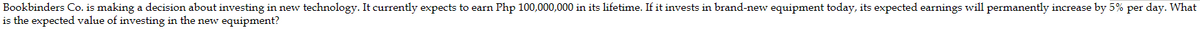 Bookbinders Co. is making a decision about investing in new technology. It currently expects to earn Php 100,000,000 in its lifetime. If it invests in brand-new equipment today, its expected earnings will permanently increase by 5% per day. What
is the expected value of investing in the new equipment?