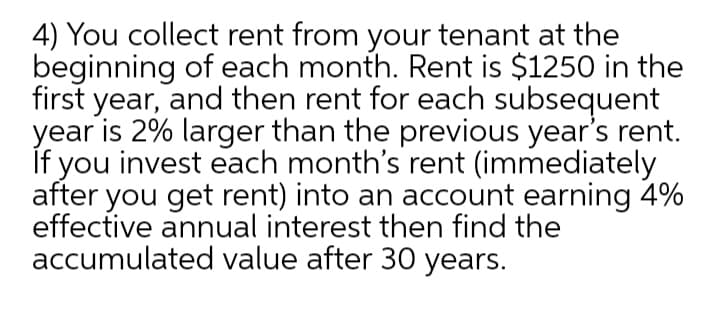 4) You collect rent from your tenant at the
beginning of each month. Rent is $1250 in the
first year, and then rent for each subsequent
year is 2% larger than the previous year's rent.
If you invest each month's rent (immediately
after you get rent) into an account earning 4%
effective annual interest then find the
accumulated value after 30 years.
