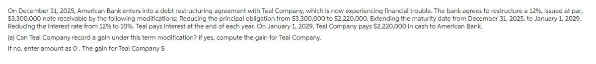 On December 31, 2025, American Bank enters into a debt restructuring agreement with Teal Company, which is now experiencing financial trouble. The bank agrees to restructure a 12%, issued at par,
$3,300,000 note receivable by the following modifications: Reducing the principal obligation from $3,300,000 to $2,220,000. Extending the maturity date from December 31, 2025, to January 1, 2029.
Reducing the interest rate from 12% to 10%. Teal pays interest at the end of each year. On January 1, 2029, Teal Company pays $2,220,000 in cash to American Bank.
(a) Can Teal Company record a gain under this term modification? If yes, compute the gain for Teal Company.
If no, enter amount as 0. The gain for Teal Company $