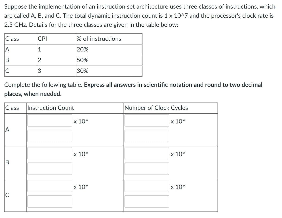 Suppose the implementation of an instruction set architecture uses three classes of instructions, which
are called A, B, and C. The total dynamic instruction count is 1 x 10^7 and the processor's clock rate is
2.5 GHz. Details for the three classes are given in the table below:
Class
A
B
C
A
Complete the following table. Express all answers in scientific notation and round to two decimal
places, when needed.
Class Instruction Count
B
CPI
1
2
3
C
% of instructions
20%
50%
30%
x 10^
x 10^
x 10^
Number of Clock Cycles
x 10^
x 10^
x 10^