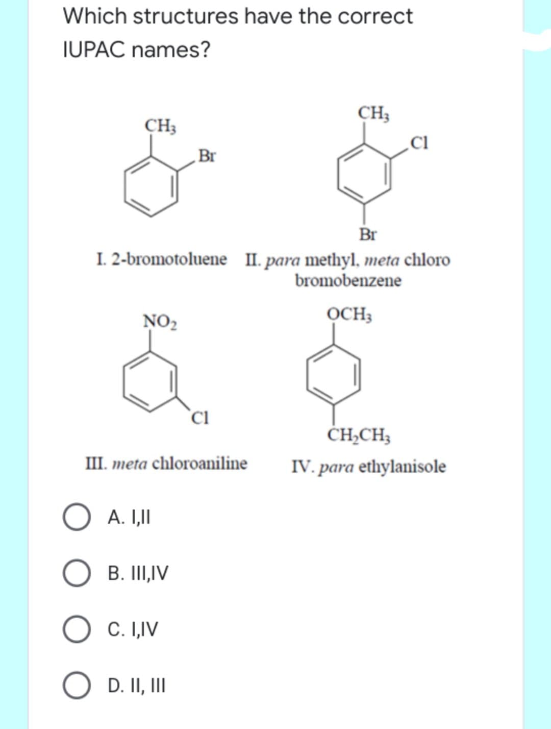 Which structures have the correct
IUPAC names?
CH;
CH3
Br
Br
I. 2-bromotoluene II. para methyl, meta chloro
bromobenzene
NO2
OCH3
`Ci
ČH,CH3
III. meta chloroaniline
IV. para ethylanisole
O A. I,II
B. III,IV
C. I,IV
O D. II, III
