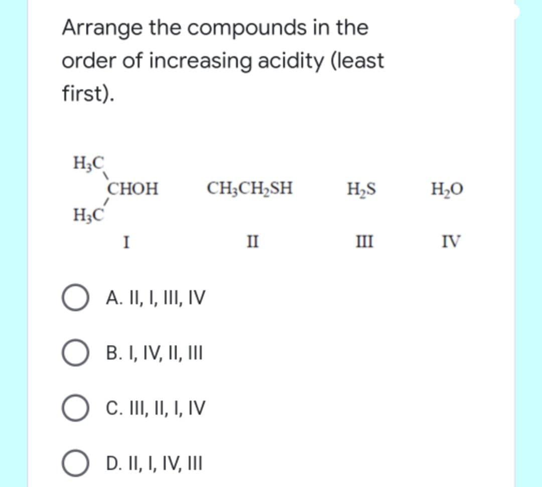Arrange the compounds in the
order of increasing acidity (least
first).
H;C
СНОН
H;C
CH;CH,SH
H,S
H,O
I
II
III
IV
A. II, I, III, IV
B. I, IV, II, II
C. III, II, I, IV
D. II, I, IV, II
