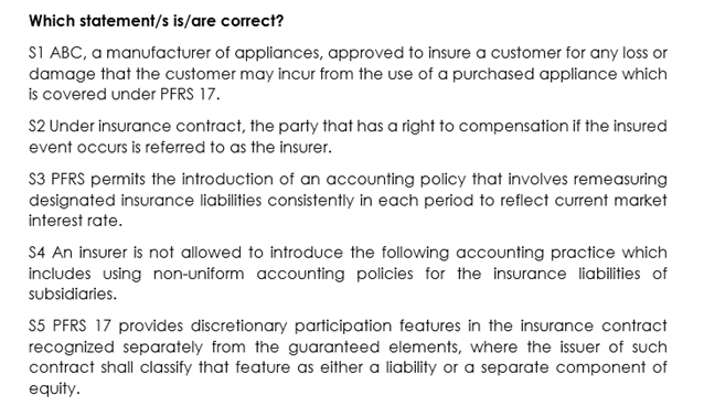 Which statement/s is/are correct?
S1 ABC, a manufacturer of appliances, approved to insure a customer for any loss or
damage that the customer may incur from the use of a purchased appliance which
is covered under PFRS 17.
S2 Under insurance contract, the party that has a right to compensation if the insured
event occurs is referred to as the insurer.
S3 PFRS permits the introduction of an accounting policy that involves remeasuring
designated insurance liabilities consistently in each period to reflect current market
interest rate.
S4 An insurer is not allowed to introduce the following accounting practice which
includes using non-uniform accounting policies for the insurance liabilities of
subsidiaries.
S5 PFRS 17 provides discretionary participation features in the insurance contract
recognized separately from the guaranteed elements, where the issuer of such
contract shall classify that feature as either a liability or a separate component of
equity.

