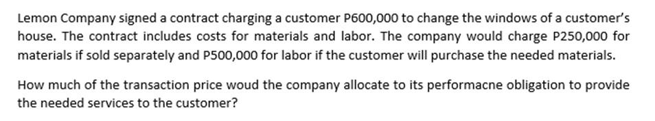 Lemon Company signed a contract charging a customer P600,000 to change the windows of a customer's
house. The contract includes costs for materials and labor. The company would charge P250,000 for
materials if sold separately and P500,000 for labor if the customer will purchase the needed materials.
How much of the transaction price woud the company allocate to its performacne obligation to provide
the needed services to the customer?

