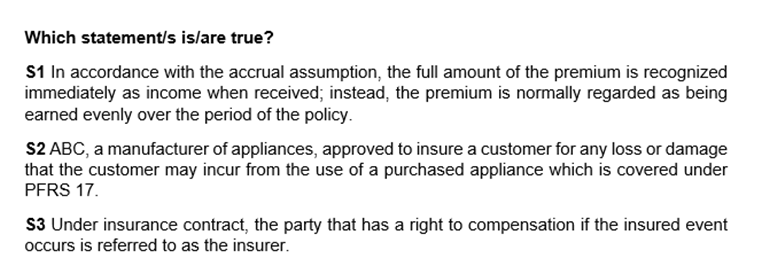 Which statement/s islare true?
S1 In accordance with the accrual assumption, the full amount of the premium is recognized
immediately as income when received; instead, the premium is normally regarded as being
earned evenly over the period of the policy.
S2 ABC, a manufacturer of appliances, approved to insure a customer for any loss or damage
that the customer may incur from the use of a purchased appliance which is covered under
PFRS 17.
S3 Under insurance contract, the party that has a right to compensation if the insured event
occurs is referred to as the insurer.
