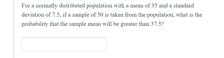 For a normally distributed population with a mean of 35 and a standard
deviation of 7.5, if a sample of 50 is taken from the population, what is the
probability that the sample mean will be greater than 37.5?
