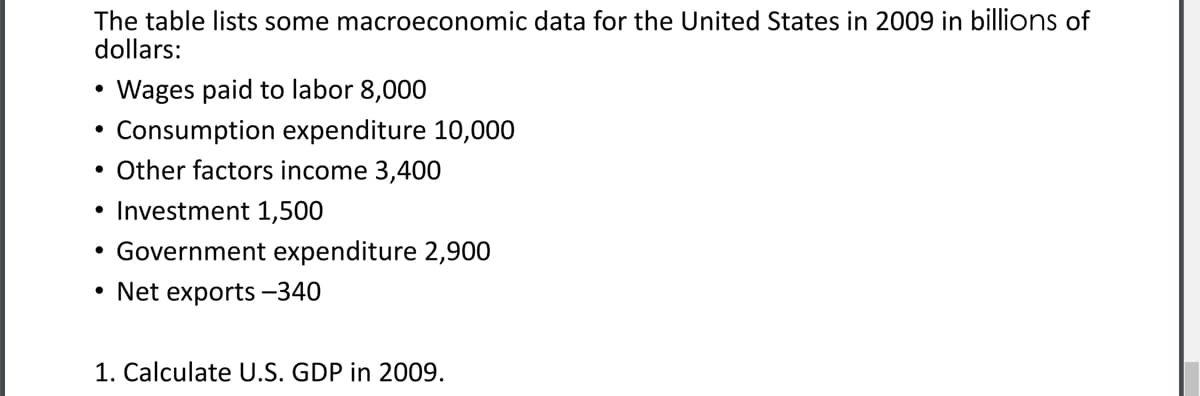 The table lists some macroeconomic data for the United States in 2009 in billions of
dollars:
Wages paid to labor 8,000
Consumption expenditure 10,000
• Other factors income 3,400
• Investment 1,500
Government expenditure 2,900
• Net exports -340
1. Calculate U.S. GDP in 2009.
