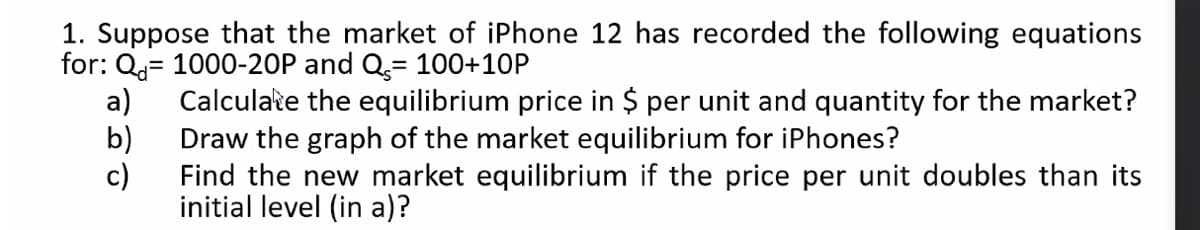 1. Suppose that the market of iPhone 12 has recorded the following equations
for: Q= 1000-20P and Q= 100+10P
a)
Calculate the equilibrium price in $ per unit and quantity for the market?
b)
Draw the graph of the market equilibrium for iPhones?
c)
Find the new market equilibrium if the price per unit doubles than its
initial level (in a)?
