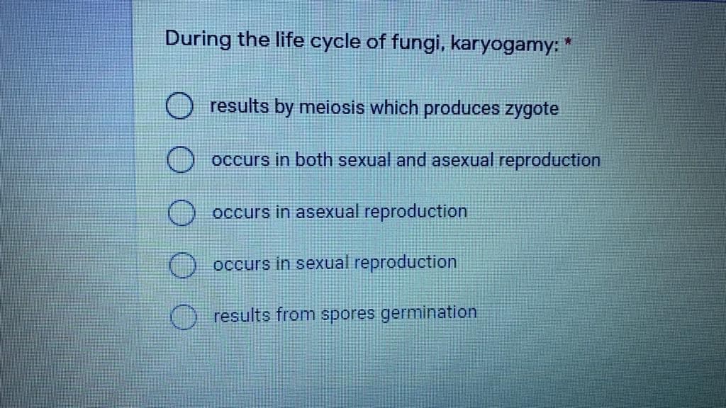 During the life cycle of fungi, karyogamy: *
O results by meiosis which produces zygote
occurs in both sexual and asexual reproduction
O occurs in asexual reproduction
occurs in sexual reproduction
results from spores germination

