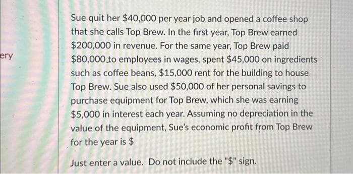 ery
Sue quit her $40,000 per year job and opened a coffee shop
that she calls Top Brew. In the first year, Top Brew earned
$200,000 in revenue. For the same year, Top Brew paid
$80,000 to employees in wages, spent $45,000 on ingredients
such as coffee beans, $15,000 rent for the building to house
Top Brew. Sue also used $50,000 of her personal savings to
purchase equipment for Top Brew, which she was earning
$5,000 in interest each year. Assuming no depreciation in the
value of the equipment, Sue's economic profit from Top Brew
for the year is $
Just enter a value. Do not include the "$" sign.