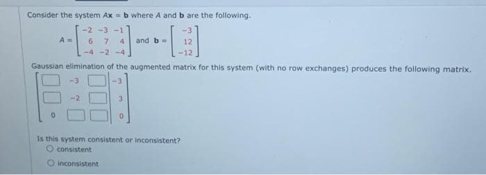 Consider the system Ax= b where A and b are the following.
-2 -3 -1
-6--8
7
and b = 12
-12
-4-2-4
Gaussian elimination of the augmented matrix for this system (with no row exchanges) produces the following matrix.
3
-3
Is this system consistent or inconsistent?
consistent
O inconsistent