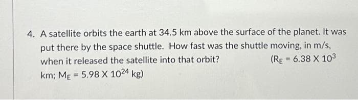 4. A satellite orbits the earth at 34.5 km above the surface of the planet. It was
put there by the space shuttle. How fast was the shuttle moving, in m/s,
when it released the satellite into that orbit?
km; ME = 5.98 X 1024 kg)
(RE= 6.38 X 103