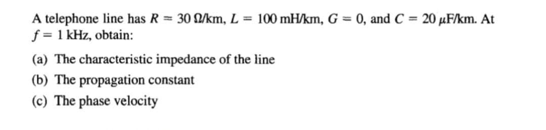 A telephone line has R = 30 D/km, L = 100 mH/km, G = 0, and C = 20 µF/km. At
f = 1 kHz, obtain:
(a) The characteristic impedance of the line
(b) The propagation constant
(c) The phase velocity
