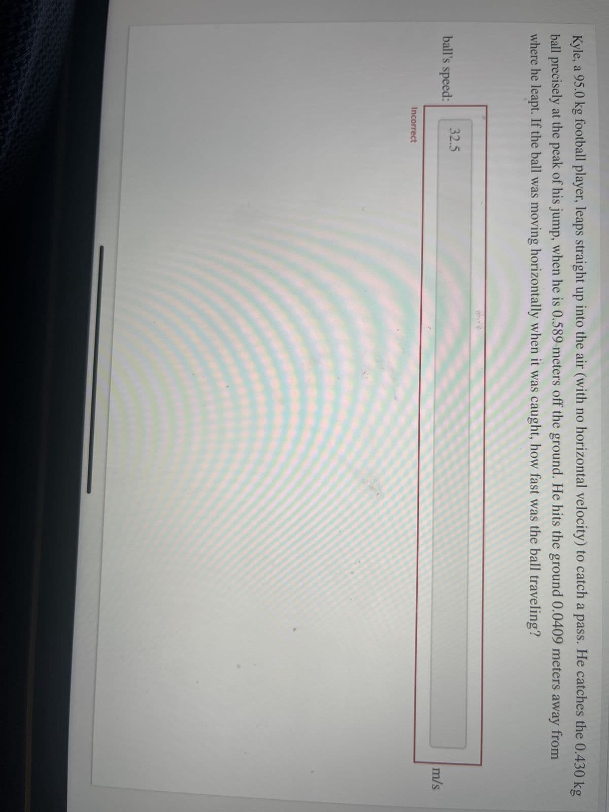 Kyle, a 95.0 kg football player, leaps straight up into the air (with no horizontal velocity) to catch a pass. He catches the 0.430 kg
ball precisely at the peak of his jump, when he is 0.589 meters off the ground. He hits the ground 0.0409 meters away from
where he leapt. If the ball was moving horizontally when it was caught, how fast was the ball traveling?
ball's speed:
32.5
Incorrect
m/s