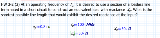 HW 3-2 (2) At an operating frequency of fo, it is desired to use a section of a lossless line
terminated in a short circuit to construct an equivalent load with reactance Xo. What is the
shortest possible line length that would exhibit the desired reactance at the input?
fo:=100 MHz
Z=50-52
4p=0.8.c
Xo: 30.52