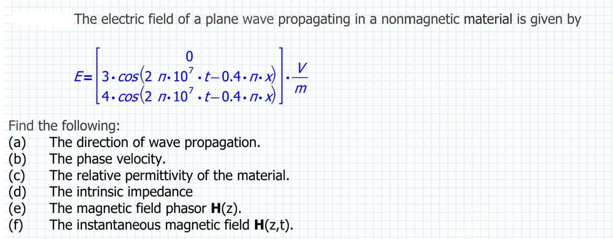 The electric field of a plane wave propagating in a nonmagnetic material is given by
(f)
0
E=3.cos(2 7.107.t-0.4.7.x)
4.cos(2 7.107.t-0.4.7.x)
Find the following:
(a) The direction of wave propagation.
The phase velocity.
(b)
(c)
(d)
The relative permittivity of the material.
The intrinsic impedance
The magnetic field phasor H(z).
The instantaneous magnetic field H(z,t).
V
m