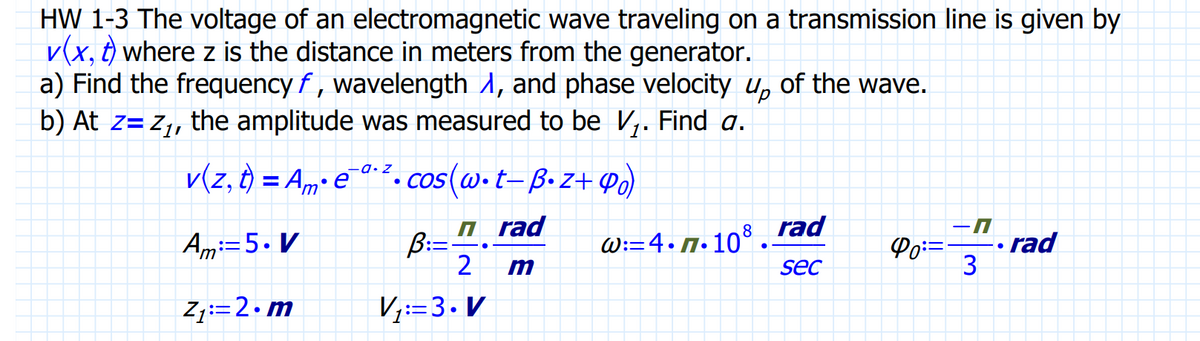 HW 1-3 The voltage of an electromagnetic wave traveling on a transmission line is given by
V(x, t) where z is the distance in meters from the generator.
a) Find the frequency f, wavelength , and phase velocity up of the wave.
b) At z= Z₁, the amplitude was measured to be V₁. Find a.
v(z, t) = Am• e¯ª ². cos(w.t-B. Z+9₁)
Am: 5. V
Z₁:= 2.m
B:=
rad
2 m
V₁: 3. V
W:=4.7.108
●
rad
sec
Po=
-n
3
rad