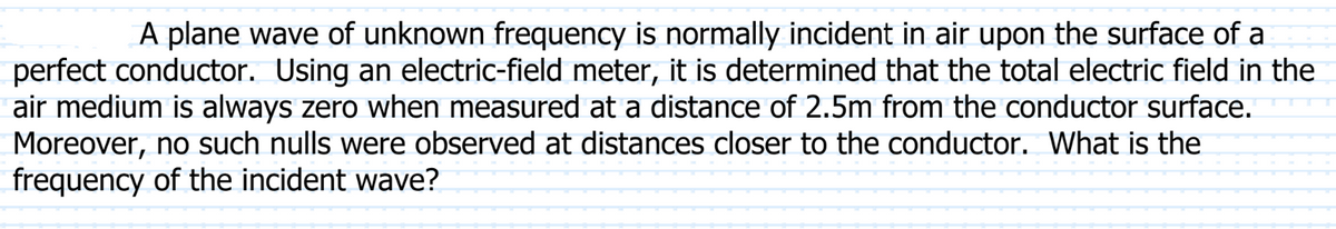 A plane wave of unknown frequency is normally incident in air upon the surface of a
perfect conductor. Using an electric-field meter, it is determined that the total electric field in the
air medium is always zero when measured at a distance of 2.5m from the conductor surface.
Moreover, no such nulls were observed at distances closer to the conductor. What is the
frequency of the incident wave?