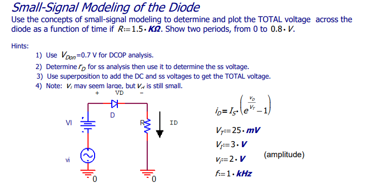 Small-Signal Modeling of the Diode
Use the concepts of small-signal modeling to determine and plot the TOTAL voltage across the
diode as a function of time if R:=1.5.K. Show two periods, from 0 to 0.8. V.
Hints:
1) Use Von=0.7 V for DCOP analysis.
2) Determine for ss analysis then use it to determine the ss voltage.
3) Use superposition to add the DC and ss voltages to get the TOTAL voltage.
4) Note: V; may seem large, but Vis still small.
+
VD
vi
+
D
ww
ID
ib=Is- (ex² -1)
V₂
V7=25.mV
V₁:=3. V
V=2. V
f:=1.kHz
(amplitude)