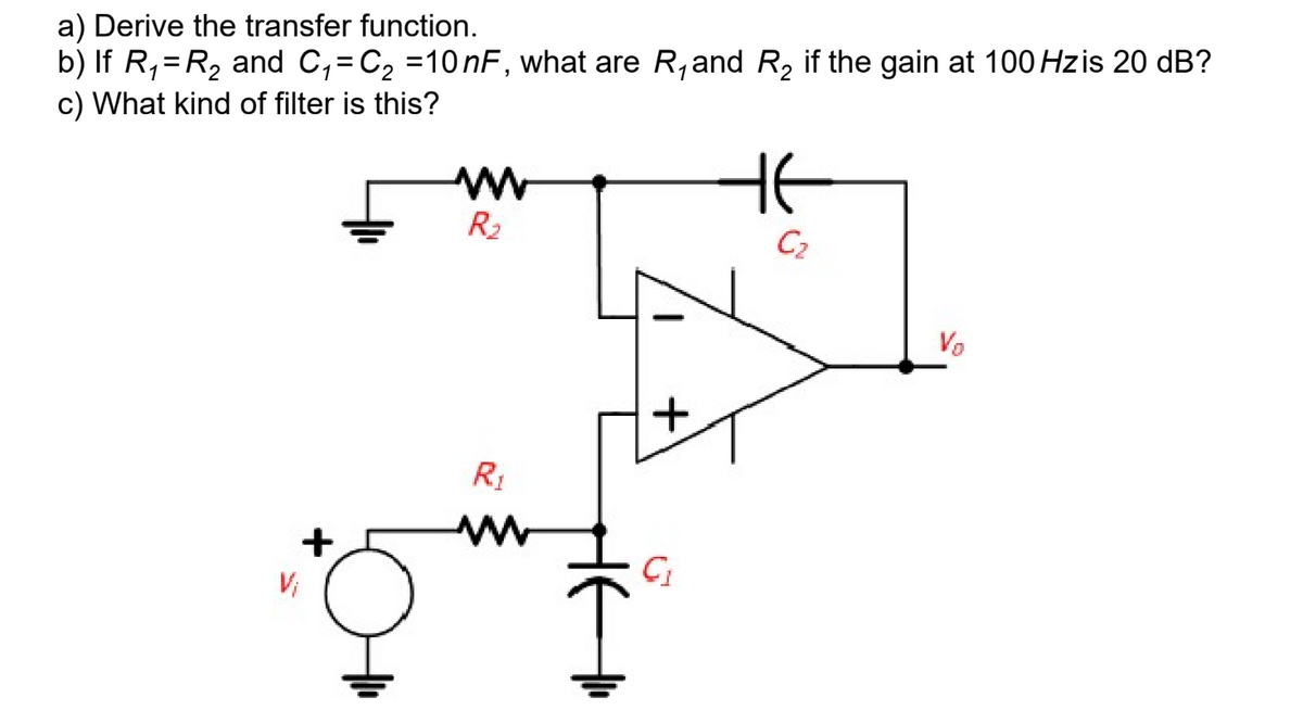 a) Derive the transfer function.
b) If R₁ = R₂ and C₁=C₂ =10nF, what are R₁and R₂ if the gain at 100 Hzis 20 dB?
c) What kind of filter is this?
R₂
R₁
+
C₁
HE
C₂
Vo