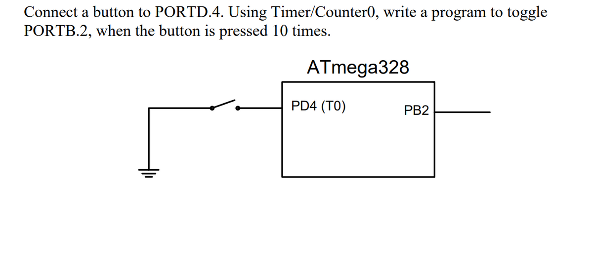 Connect a button to PORTD.4. Using Timer/Counter0, write a program to toggle
PORTB.2, when the button is pressed 10 times.
ATmega328
PD4 (TO)
PB2
