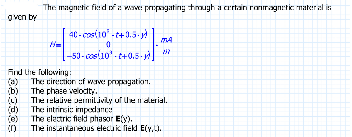The magnetic field of a wave propagating through a certain nonmagnetic material is
given by
H=
(e)
(f)
40.cos(108.t+0.5.y) mA
0
m
-50-cos(108.t+0.5-y)
Find the following:
(a)
The direction of wave propagation.
The phase velocity.
The relative permittivity of the material.
The intrinsic impedance
The electric field phasor E(y).
The instantaneous electric field E(y,t).