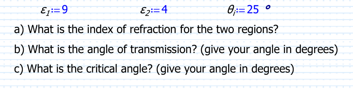 E₁:=9
E2:=4
0₁:=25 °
a) What is the index of refraction for the two regions?
b) What is the angle of transmission? (give your angle in degrees)
c) What is the critical angle? (give your angle in degrees)