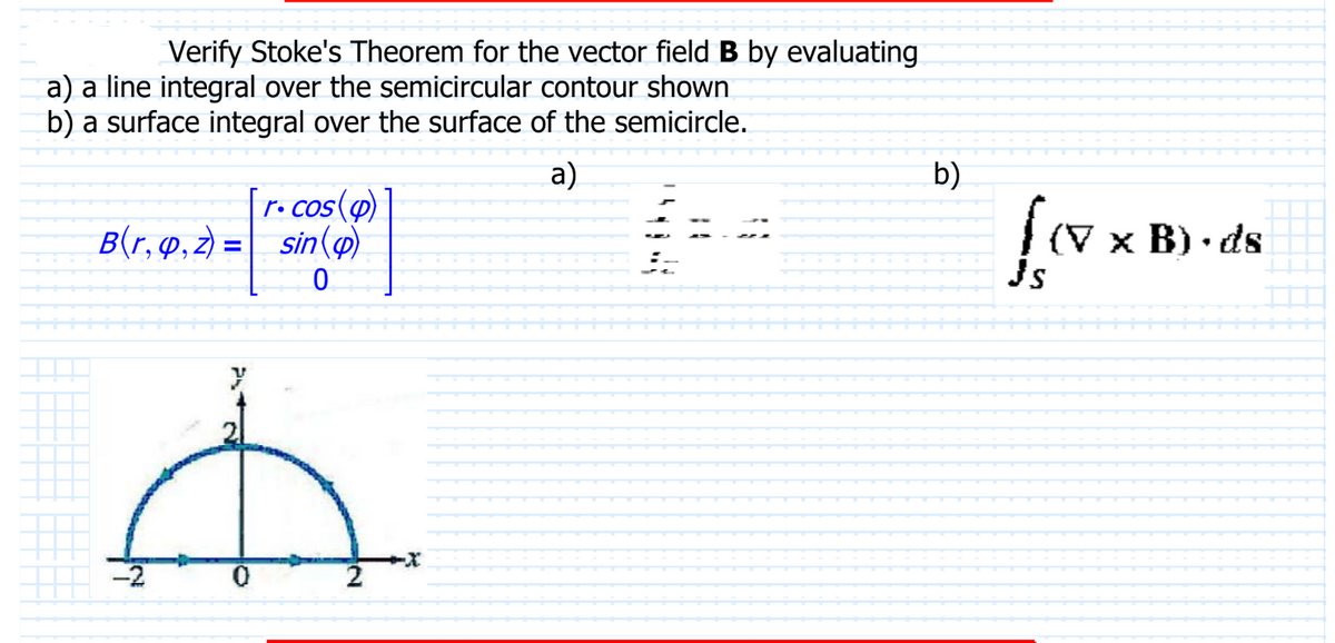 Verify Stoke's Theorem for the vector field B by evaluating
a) a line integral over the semicircular contour shown
b) a surface integral over the surface of the semicircle.
a)
r.cos(p
B(r, o, z)= sin()
0
-2
2
-X
b)
(V x B) ds
Js