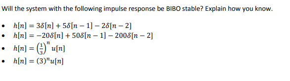Will the system with the following impulse response be BIBO stable? Explain how you know.
• h[n] = 38[n] + 58[n 1] - 28[n -2]
h[n] =-208[n] +508[n 1]-2008[n-2]
h[n] = (u[n]
h[n] = (3)¹u[n]
●
-