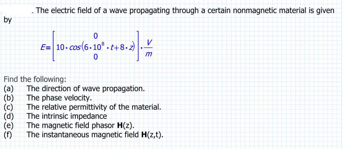 by
The electric field of a wave propagating through a certain nonmagnetic material is given
0
E=10 cos (6.10³.t+8..
0
ܫܝܢ
Find the following:
(a) The direction of wave propagation.
The phase velocity.
(b)
(d)
(f)
V
m
The relative permittivity of the material.
The intrinsic impedance
The magnetic field phasor H(z).
The instantaneous magnetic field H(z,t).