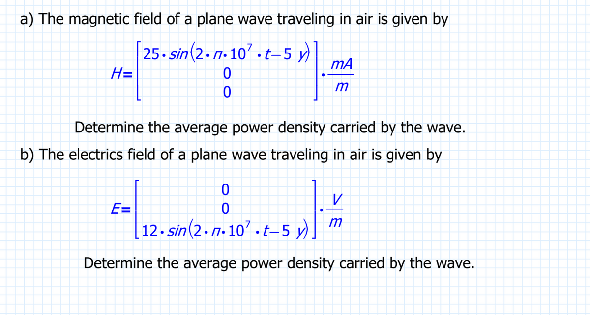 a) The magnetic field of a plane wave traveling in air is given by
25.sin(2.n.107.t-5 y)
0
0
H=
mA
m
Determine the average power density carried by the wave.
b) The electrics field of a plane wave traveling in air is given by
0
0
12.sin(2.n.107.t-5 y)
Determine the average power density carried by the wave.
E=
V
m